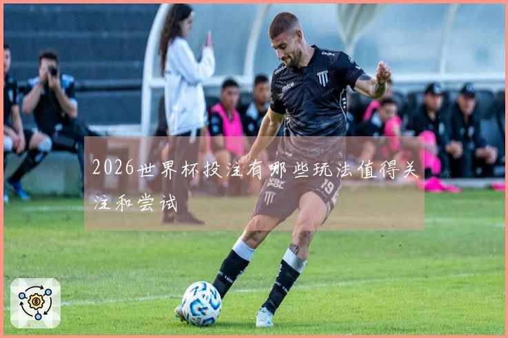 2026世界杯投注有哪些玩法值得关注和尝试